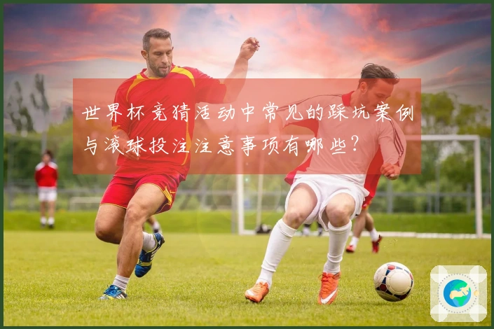 世界杯竞猜活动中常见的踩坑案例与滚球投注注意事项有哪些？
